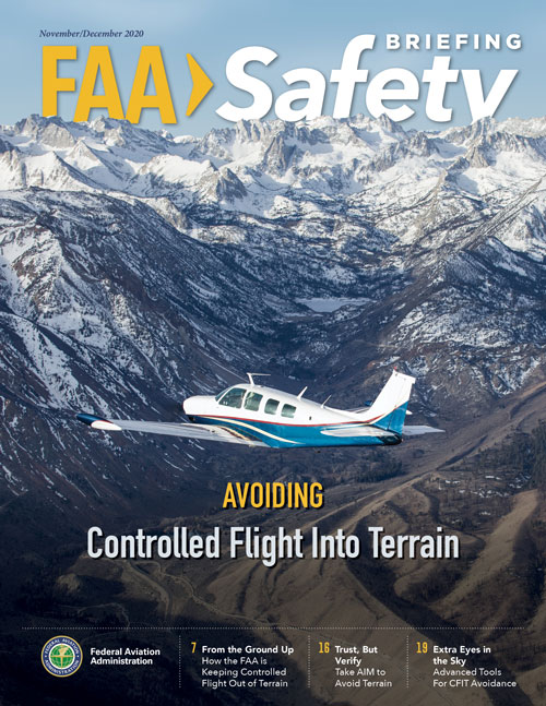 The November/December 2020 issue of FAA Safety Briefing focuses on mitigating one of the leading causes of general aviation accidents – controlled flight into terrain, or CFIT. Feature articles and departments explore the many CFIT-related resources and technological tools available to pilots, as well as numerous strategies, tips, and best practices that can help keep CFIT at bay.